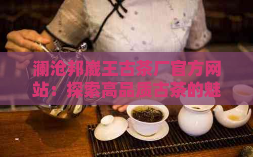 澜沧邦崴王古茶厂官方网站：探索高品质古茶的魅力、生产工艺及茶叶种类