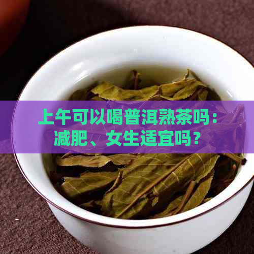 上午可以喝普洱熟茶吗：减肥、女生适宜吗？