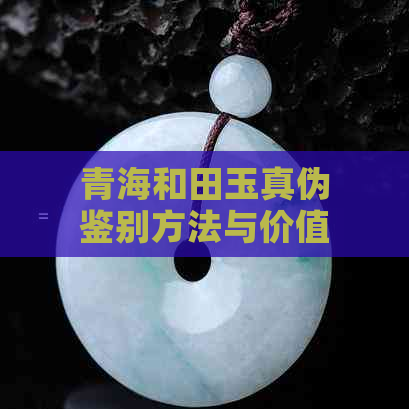 青海和田玉真伪鉴别方法与价值分析：全面了解和田玉的真相及其市场价值