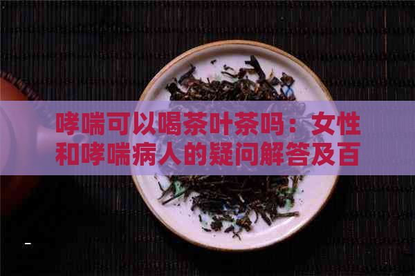 哮喘可以喝茶叶茶吗：女性和哮喘病人的疑问解答及百度百科参考。