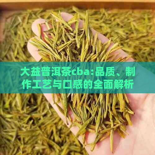 大益普洱茶cba:品质、制作工艺与口感的全面解析，助您挑选适合的茶叶