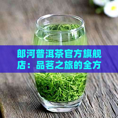 郎河普洱茶官方旗舰店：品茗之旅的全方位指南，了解茶叶种类、品质与泡法