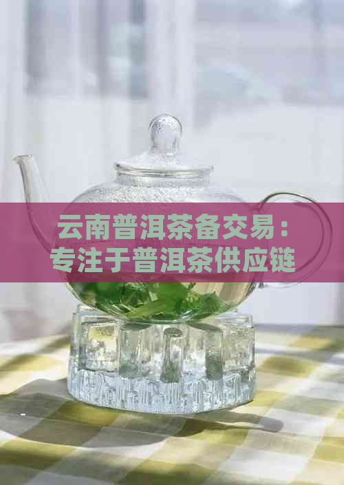 云南普洱茶备交易：专注于普洱茶供应链的行业领导者