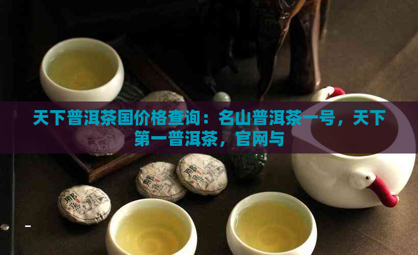 天下普洱茶国价格查询：名山普洱茶一号，天下之一普洱茶，官网与