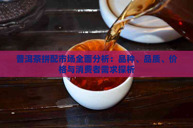 普洱茶拼配市场全面分析：品种、品质、价格与消费者需求探析