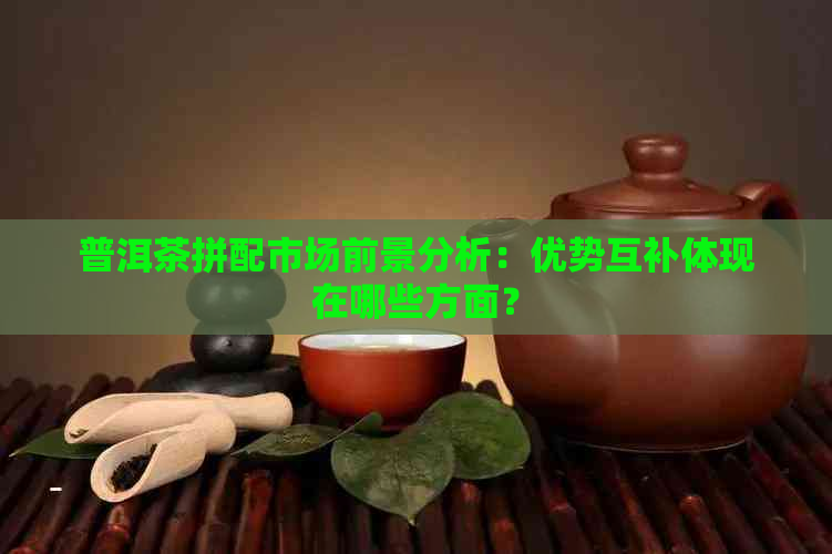 普洱茶拼配市场前景分析：优势互补体现在哪些方面？