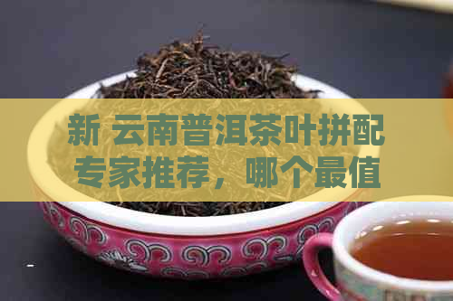 新 云南普洱茶叶拼配专家推荐，哪个最值得信？