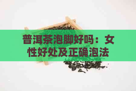 普洱茶泡脚好吗：女性好处及正确泡法