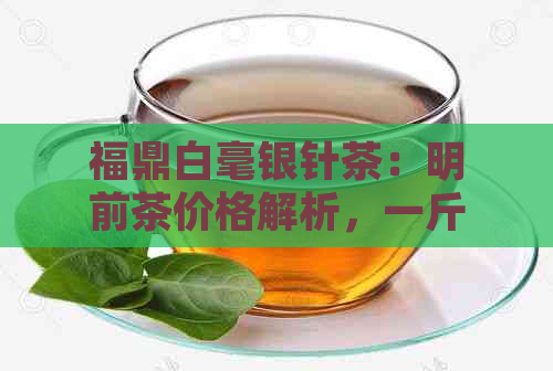 福鼎白毫银针茶：明前茶价格解析，一斤多少钱？批发哪家好？