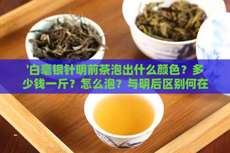 '白毫银针明前茶泡出什么颜色？多少钱一斤？怎么泡？与明后区别何在？'