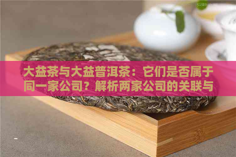 大益茶与大益普洱茶：它们是否属于同一家公司？解析两家公司的关联与差异