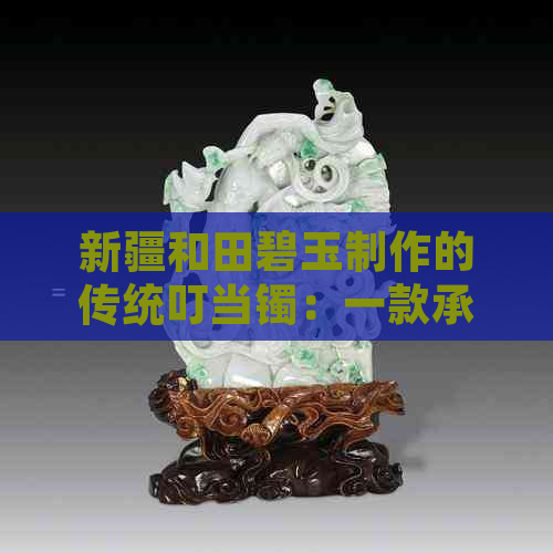 新疆和田碧玉制作的传统叮当镯：一款承载历史与文化的珍贵饰品