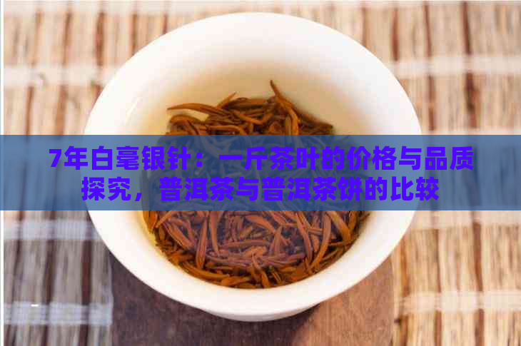 7年白毫银针：一斤茶叶的价格与品质探究，普洱茶与普洱茶饼的比较