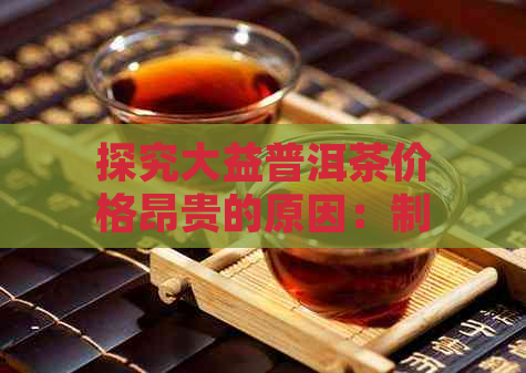 探究大益普洱茶价格昂贵的原因：制作工艺、品质保证与文化内涵的影响