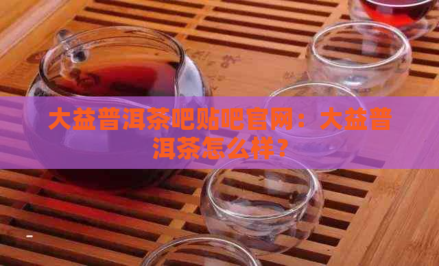 大益普洱茶吧贴吧官网：大益普洱茶怎么样？