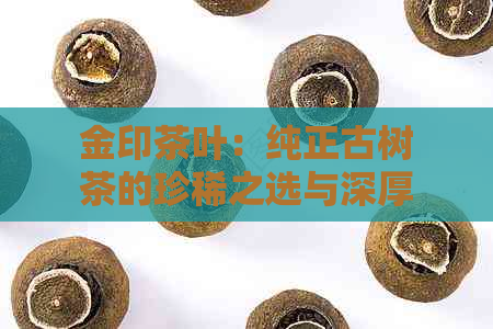 金印茶叶：纯正古树茶的珍稀之选与深厚文化底蕴