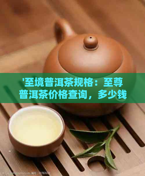 '至境普洱茶规格：至尊普洱茶价格查询，多少钱一盒？还有至尊普洱茶礼盒。'