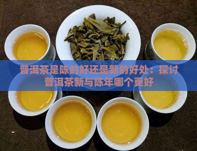 普洱茶是陈的好还是新的好处：探讨普洱茶新与陈年哪个更好