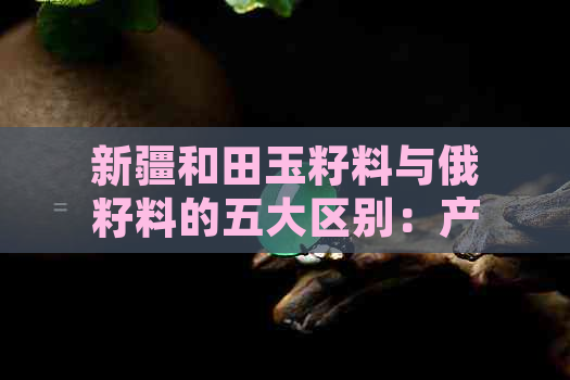 新疆和田玉籽料与俄籽料的五大区别：产地、质地、颜色、价格及保养方法