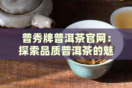 普秀牌普洱茶官网：探索品质普洱茶的魅力，了解选购、冲泡与品鉴全攻略