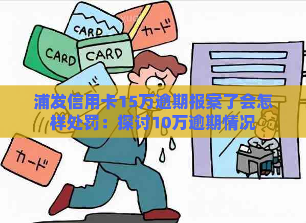 浦发信用卡15万逾期报案了会怎样处罚：探讨10万逾期情况