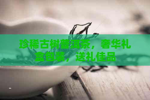 珍稀古树普洱茶，奢华礼盒包装，送礼佳品