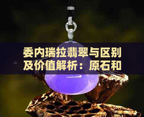 委内瑞拉翡翠与区别及价值解析：原石和价格影响因素全剖析