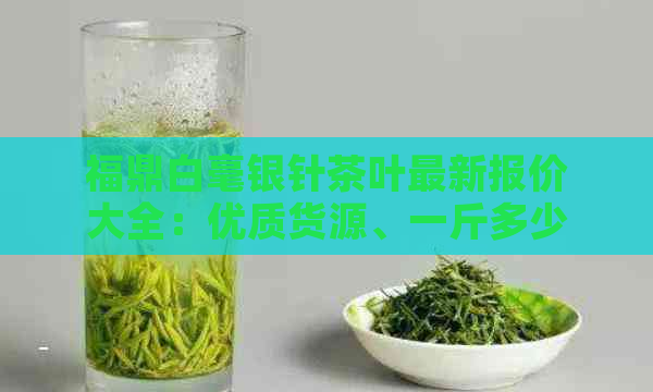 福鼎白毫银针茶叶最新报价大全：优质货源、一斤多少钱？