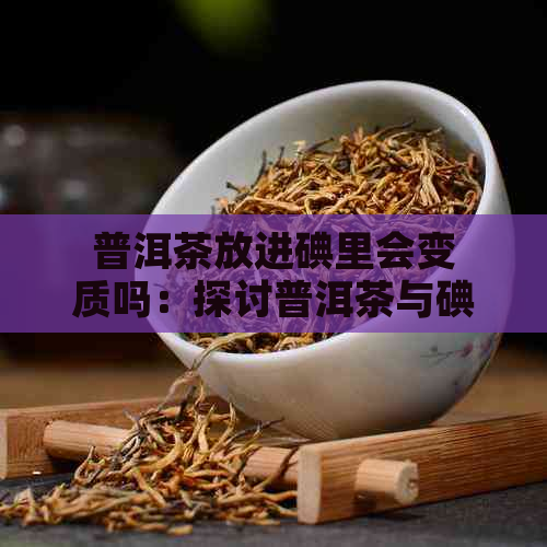 普洱茶放进碘里会变质吗：探讨普洱茶与碘的相互作用及影响。