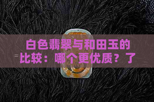 白色翡翠与和田玉的比较：哪个更优质？了解两者特点及选择建议