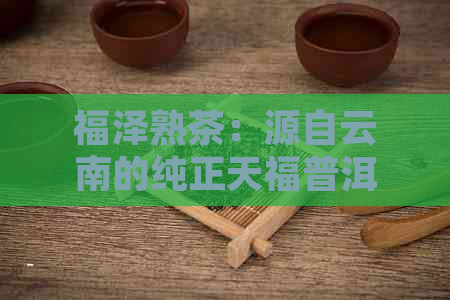 福泽熟茶：源自云南的纯正天福普洱茶品