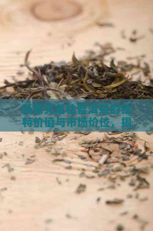 新探究龙柱普洱茶的独特价值与市场价位，揭示其收藏潜力