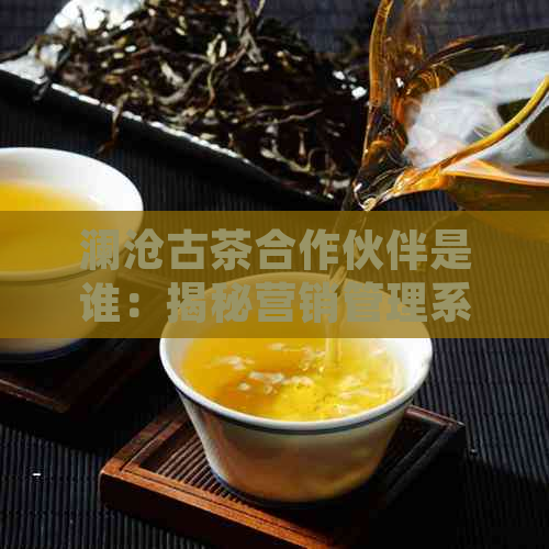 澜沧古茶合作伙伴是谁：揭秘营销管理系统与公司简介