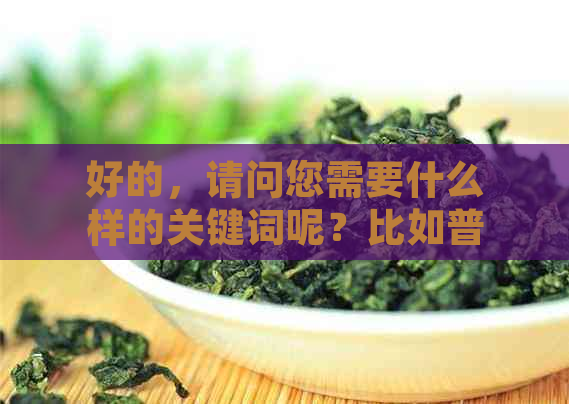 好的，请问您需要什么样的关键词呢？比如普洱茶、挂杯等等。