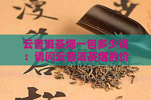 云普洱茶烟一包多少钱：请问云普洱茶烟的价格是每包多少元？