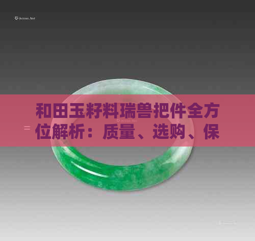 和田玉籽料瑞兽把件全方位解析：质量、选购、保养与收藏指南