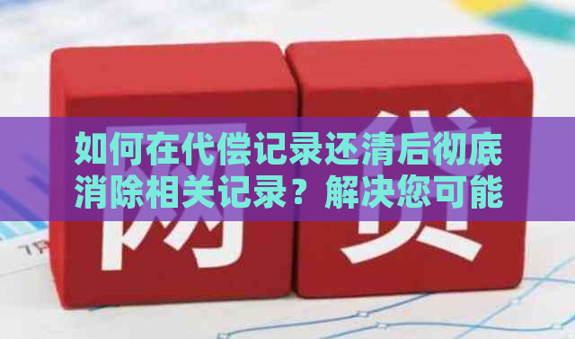 如何在代偿记录还清后彻底消除相关记录？解决您可能遇到的所有问题