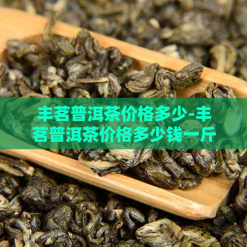 丰茗普洱茶价格多少-丰茗普洱茶价格多少钱一斤