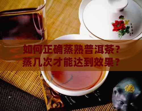 如何正确蒸熟普洱茶？蒸几次才能达到效果？了解详细步骤与注意事项！