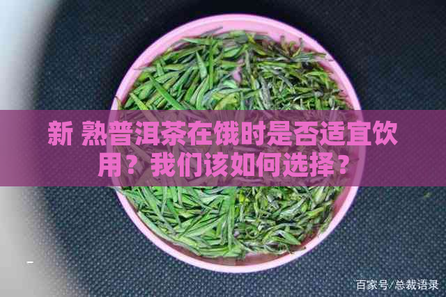 新 熟普洱茶在饿时是否适宜饮用？我们该如何选择？