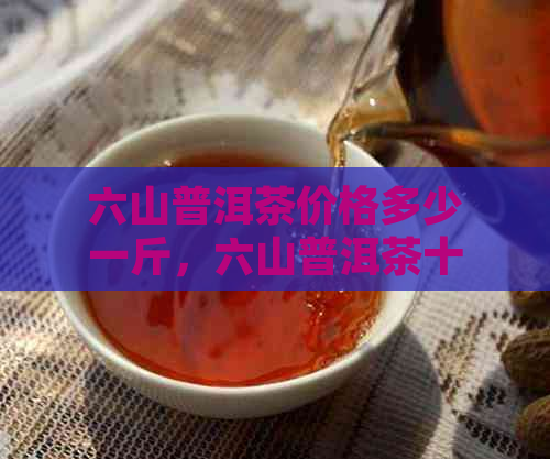 六山普洱茶价格多少一斤，六山普洱茶十年饼价格是多少？