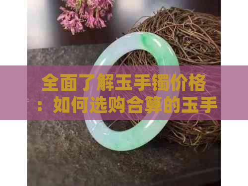 全面了解玉手镯价格：如何选购合算的玉手镯，预算范围是多少？