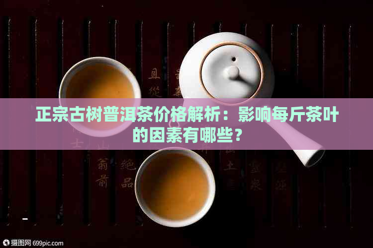 正宗古树普洱茶价格解析：影响每斤茶叶的因素有哪些？