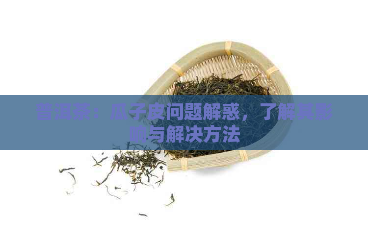 普洱茶：瓜子皮问题解惑，了解其影响与解决方法