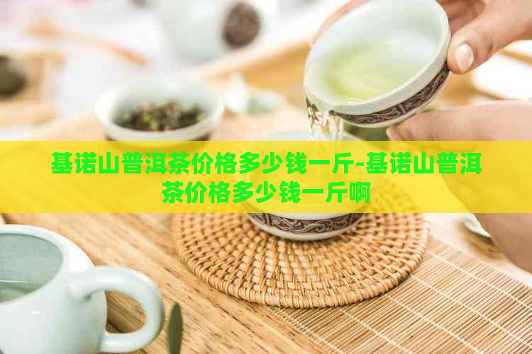 基诺山普洱茶价格多少钱一斤-基诺山普洱茶价格多少钱一斤啊