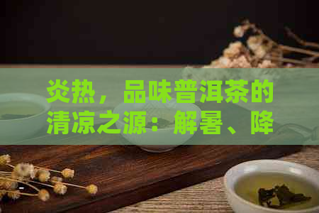 炎热，品味普洱茶的清凉之源：解暑、降火、提神三重好处