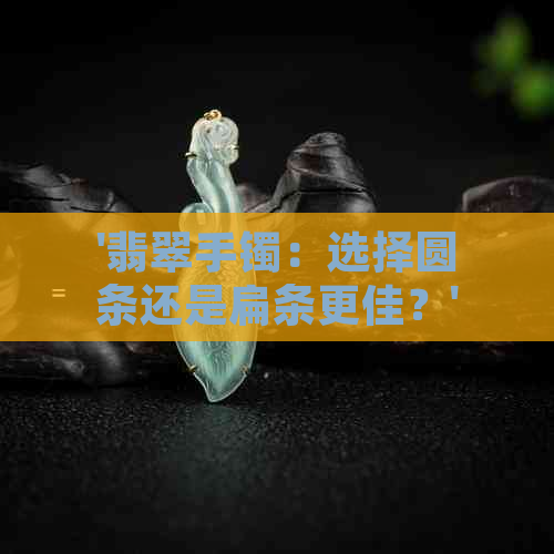 '翡翠手镯：选择圆条还是扁条更佳？'