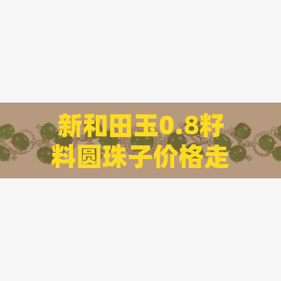 新和田玉0.8籽料圆珠子价格走势分析，如何选购高质量的和田玉？