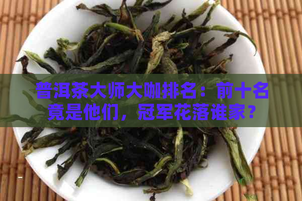 普洱茶大师大咖排名：前十名竟是他们，冠军花落谁家？