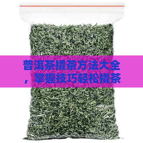 普洱茶撬茶方法大全，掌握技巧轻松撬茶！